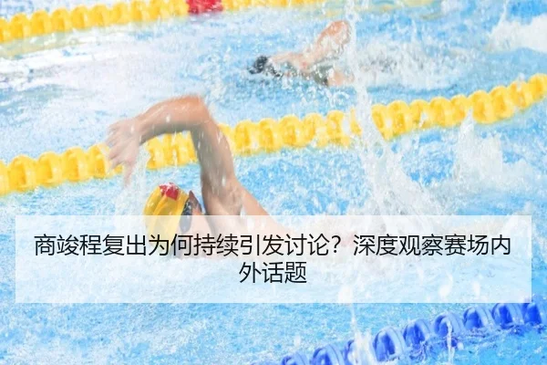 商竣程复出为何持续引发讨论？深度观察赛场内外话题